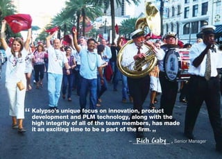 “ Kalypso’s unique focustechnology, along with the
  
  development and PLM
                         on innovation, product

  high integrity of all of the team members, has made
  it an exciting time to be a part of the firm.
                                           ”
                                   –   Rich Gaby   , Senior Manager
 