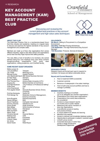 ABOUT THE CLUB
The KAM Best Practice Club is a membership-based forum
that links industry and academia, meeting on a regular basis
to discuss and examine the highest standards of key account
management and complex sales.
Members are made up of blue chip organisations from across
different industries, eager to view other sectors and organisations
and to hear how they might improve their selling practices.
The club offers a host of benefits to its members, the central
element being four core meetings every year which combine
thought-provoking presentations from world class
organisations, visiting academics, and Cranfield faculty.
SOME RECENT GUEST SPEAKERS
Matts Larsson &
Lars Gustaffson Tetrapak
Jan Thiele McKinsey & Co
Michael Hurley Hewlett Packard
John MacDonald Gaunt IBM Global Business Services
Dr Hajo Rapp Siemens
Kami Lamakan Vodafone
Prof Thomas Choi Arizona State University (UTC)
Kegang Wu British Chamber of Commerce
Prof Neil Rackham "The Professor of Professional Selling"
Philip Drew PwC
Chris Shambrook K2
Prof Jagdish Sheth Goizueta Business School, Emory
University
Prof Kaj Storbacka Vectia Ltd
Prof George Yip Rotterdam School of Management,
Erasmus University
Anne Bruggink ElectroComponents
Steven Morgan BAA
David Freedman Huthwaite International
Dominic Dinardo Salesforce.com
Simon Rutter Anglo American
Mark Billige Simon-Kucher & Partners
Martin Fessey FM Global
Mark Guinibert KPMG
Martin Snell BP
Christine Barratt Channel Metrics
Matthew Kiel CEB
Julie Stobart Eversheds
Graham Hales Interbrand
Ian Jones Intel
David Howie Rolls-Royce
2014 EVENTS
6th March: Selling to Procurement in a Competitive
Environment
22nd May: KAM Best Practice Workshops
11th September: The High Performance Key Account
Manager
13th November: Products, Services & Solutions
RESEARCH TOPICS
Research topics are formed each year to respond to
members’ hot issues and deliver actionable advice.
Recent and Current Research:
 How to implement KAM successfully
 Customer centricity
 Behaviour of salespeople in live sales meetings
 How to build a key account portfolio and how to
manage it profitably
MEMBER BENEFITS
 Quarterly meetings at Cranfield
(up to six delegates per member organisation)
 Presentations from world class organisations
 Presentations from world class academics
 No consultants!
 Access to unique research reports
six months prior to public release
 Networking with senior members of
blue chip organisations
 Cost-effective access to leading
best practice thinking
 A unique platform for debate and learning
 Members-only website
 Access to reduced cost knowledge database systems
 Opportunities to participate in research / practical output
 LinkedIn group access
 Corporate discounts on tuition fees
across a range of Executive
Development Programmes
Discussing and reviewing the
current global best practices in key account
management and high value sales techniques
KEY ACCOUNT
MANAGEMENT (KAM)
BEST PRACTICE
CLUB
 RESEARCH
 