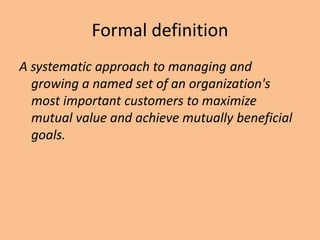 Formal definition
A systematic approach to managing and
growing a named set of an organization's
most important customers to maximize
mutual value and achieve mutually beneficial
goals.
 