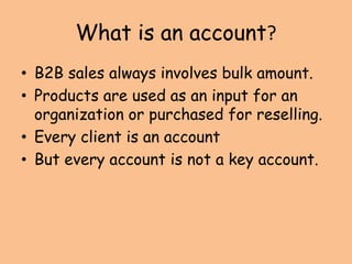 What is an account?
• B2B sales always involves bulk amount.
• Products are used as an input for an
organization or purchased for reselling.
• Every client is an account
• But every account is not a key account.
 