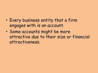 • Every business entity that a firm
engages with is an account.
• Some accounts might be more
attractive due to their size or financial
attractiveness.
 