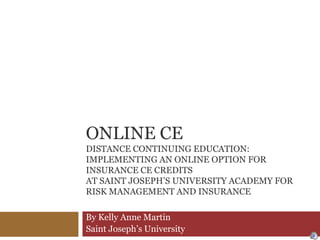 Online CEDistance Continuing Education: Implementing an Online Option for Insurance CE Credits at Saint Joseph’s University Academy for Risk Management and Insurance By Kelly Anne Martin Saint Joseph’s University 