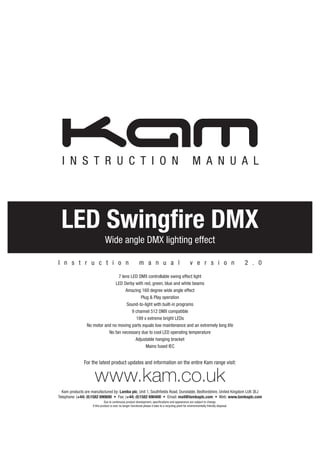 For the latest product updates and information on the entire Kam range visit:
www.kam.co.uk
Kam products are manufactured by: Lamba plc, Unit 1, Southfields Road, Dunstable, Bedfordshire, United Kingdom LU6 3EJ
Telephone: (+44) (0)1582 690600 • Fax: (+44) (0)1582 690400 • Email: mail@lambaplc.com • Web: www.lambaplc.com
Due to continuous product development, specifications and appearance are subject to change.
If this product is ever no longer functional please it take to a recycling plant for environmentally friendly disposal.
I N S T R U C T I O N M A N U A L
LED Swingfire DMX
Wide angle DMX lighting effect
7 lens LED DMX controllable swing effect light
LED Derby with red, green, blue and white beams
Amazing 160 degree wide angle effect
Plug & Play operation
Sound-to-light with built-in programs
9 channel 512 DMX compatible
189 x extreme bright LEDs
No motor and no moving parts equals low maintenance and an extremely long life
No fan necessary due to cool LED operating temperature
Adjustable hanging bracket
Mains fused IEC
I n s t r u c t i o n m a n u a l v e r s i o n 2 . 0
 