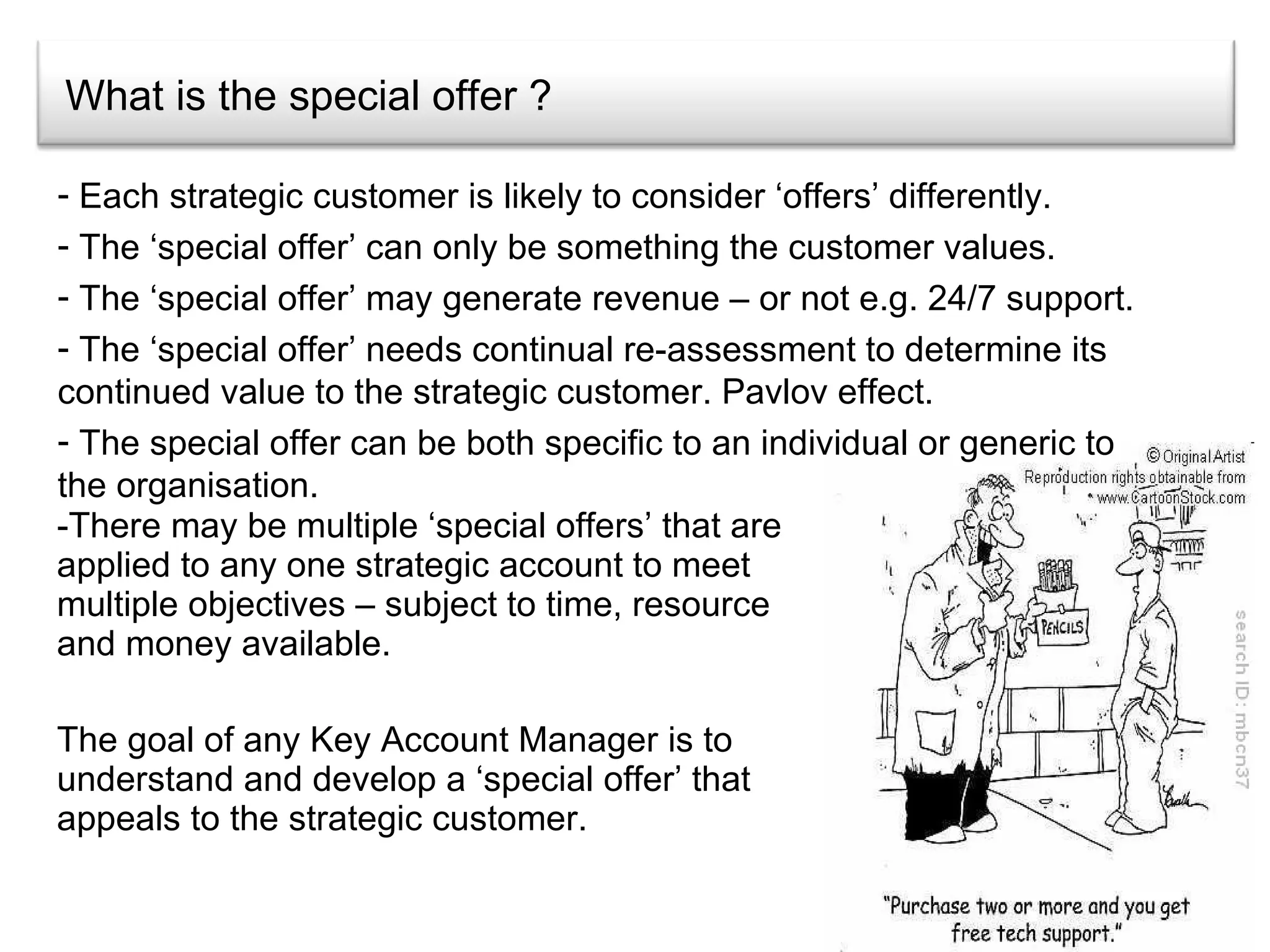 What is the special offer ? There may be multiple ‘special offers’ that are applied to any one strategic account to meet multiple objectives – subject to time, resource and money available. The goal of any Key Account Manager is to understand and develop a ‘special offer’ that appeals to the strategic customer.  Each strategic customer is likely to consider ‘offers’ differently. The ‘special offer’ can only be something the customer values. The ‘special offer’ may generate revenue – or not e.g. 24/7 support. The ‘special offer’ needs continual re-assessment to determine its continued value to the strategic customer. Pavlov effect. The special offer can be both specific to an individual or generic to the organisation. 