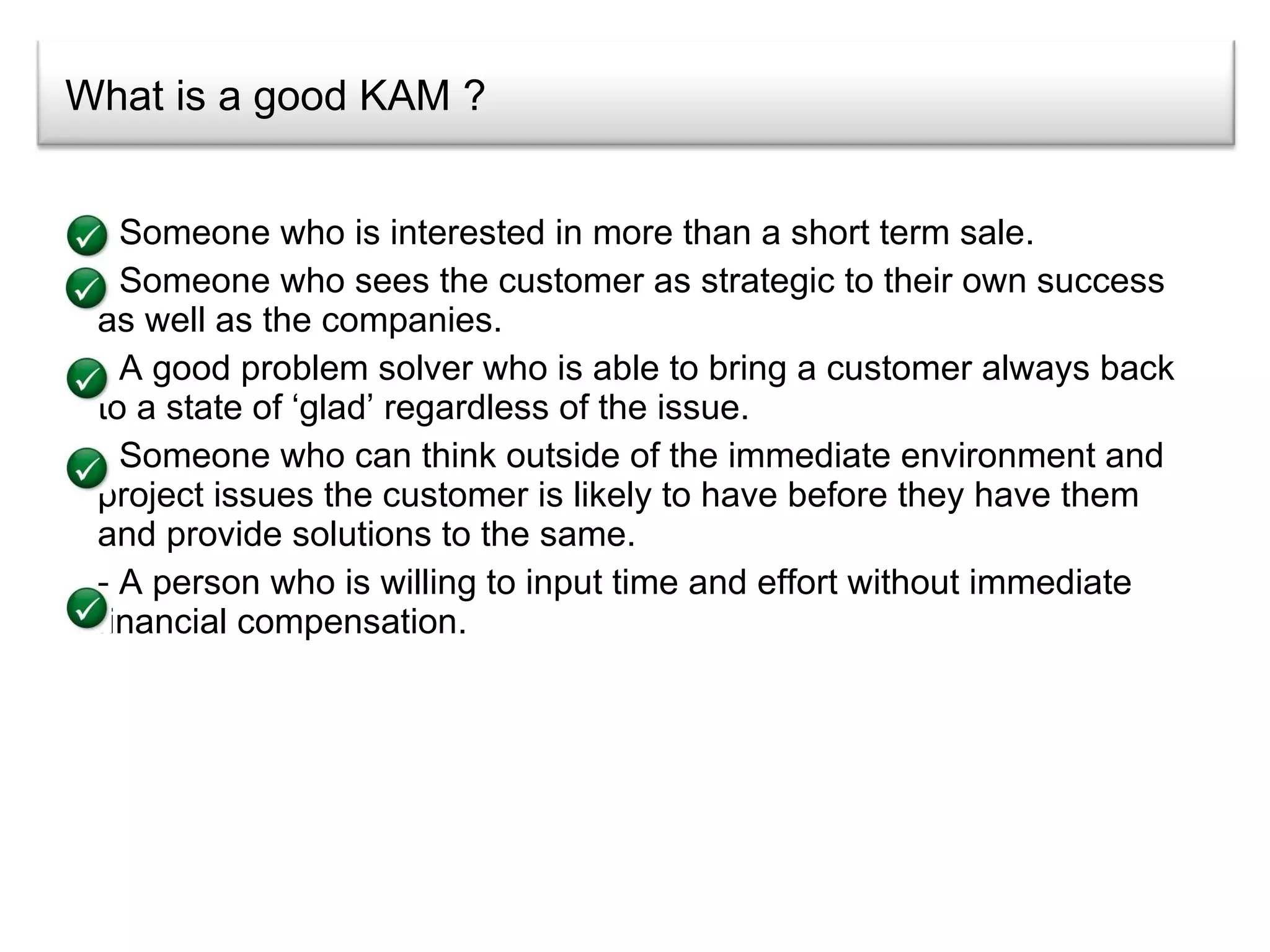 What is a good KAM ? Someone who is interested in more than a short term sale. Someone who sees the customer as strategic to their own success as well as the companies. A good problem solver who is able to bring a customer always back to a state of ‘glad’ regardless of the issue. Someone who can think outside of the immediate environment and project issues the customer is likely to have before they have them and provide solutions to the same. A person who is willing to input time and effort without immediate financial compensation. 
