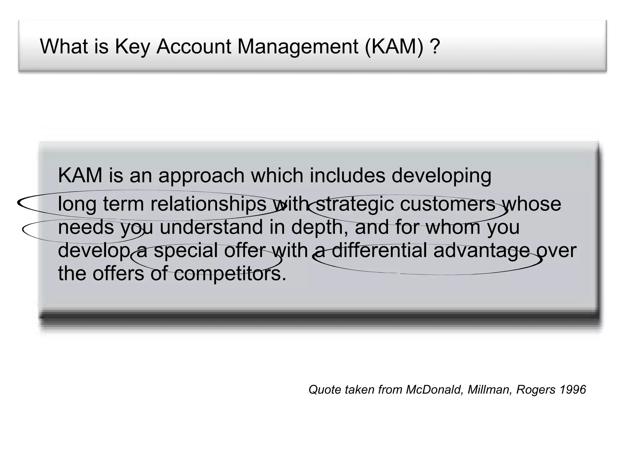 What is Key Account Management (KAM) ? KAM is an approach which includes developing  long term relationships with strategic customers whose needs you understand in depth, and for whom you develop a special offer with a differential advantage over the offers of competitors. Quote taken from McDonald, Millman, Rogers 1996 