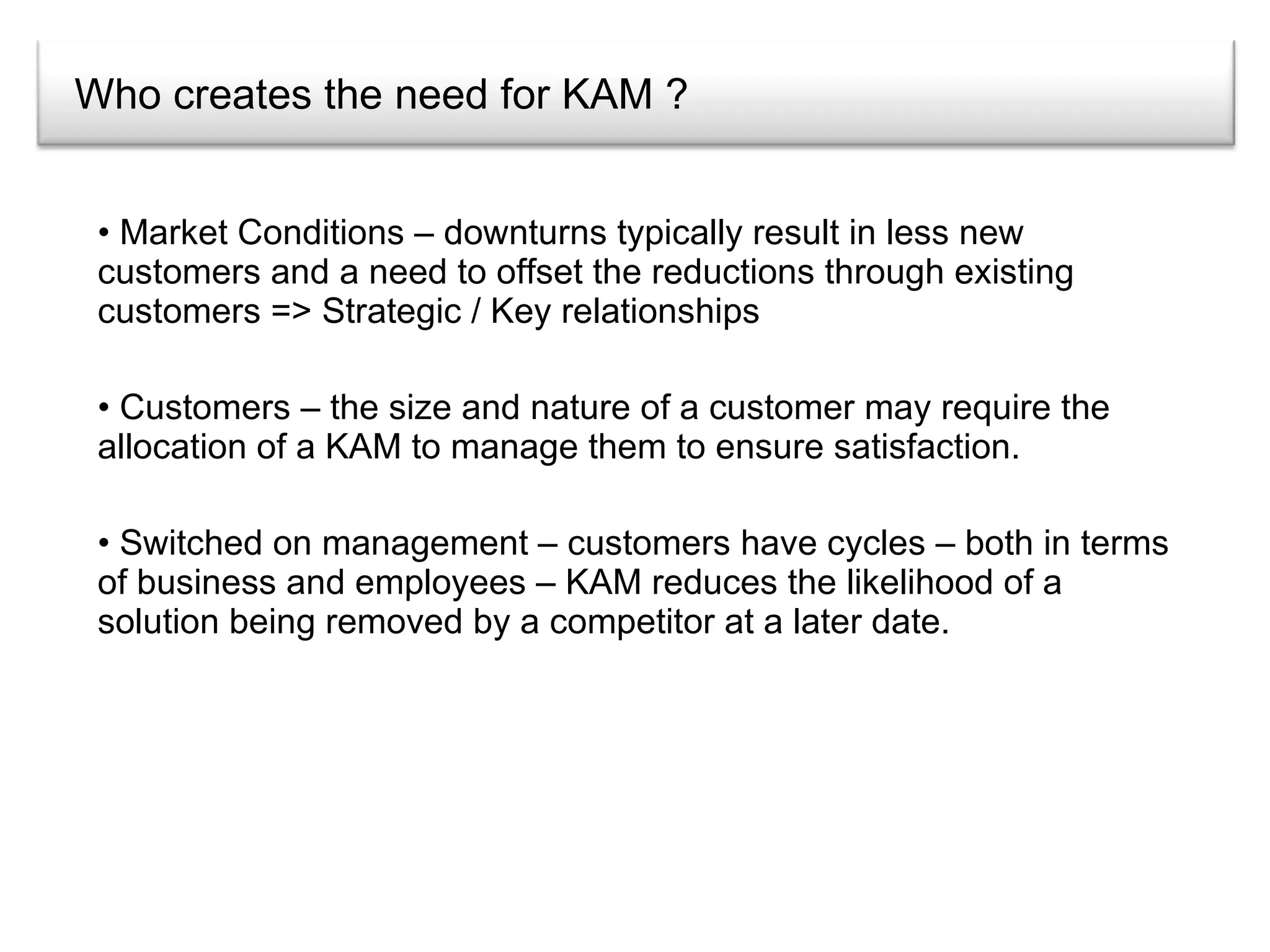 Who creates the need for KAM ? Market Conditions – downturns typically result in less new customers and a need to offset the reductions through existing customers => Strategic / Key relationships Customers – the size and nature of a customer may require the allocation of a KAM to manage them to ensure satisfaction. Switched on management – customers have cycles – both in terms of business and employees – KAM reduces the likelihood of a solution being removed by a competitor at a later date. 