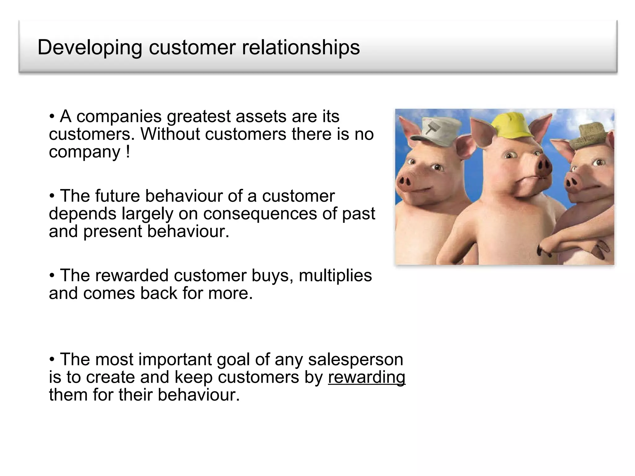 Developing customer relationships A companies greatest assets are its customers. Without customers there is no company ! The future behaviour of a customer depends largely on consequences of past and present behaviour. The rewarded customer buys, multiplies and comes back for more. The most important goal of any salesperson is to create and keep customers by  rewarding  them for their behaviour. 