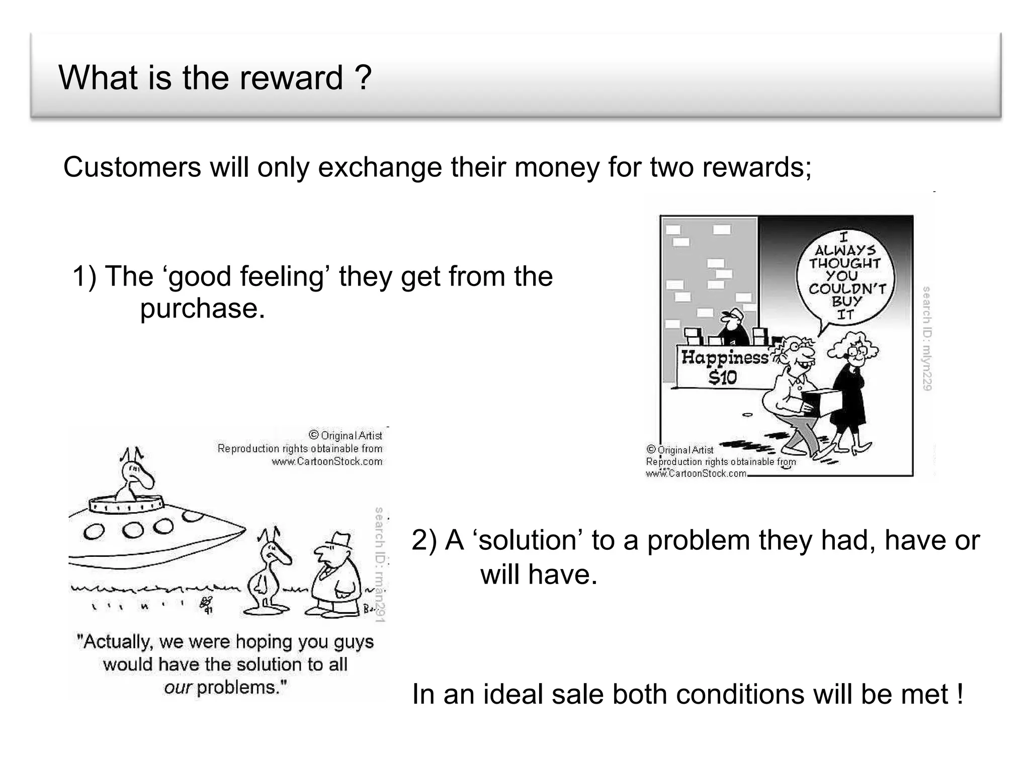 What is the reward ? 1) The ‘good feeling’ they get from the purchase. Customers will only exchange their money for two rewards; 2) A ‘solution’ to a problem they had, have or will have. In an ideal sale both conditions will be met ! 