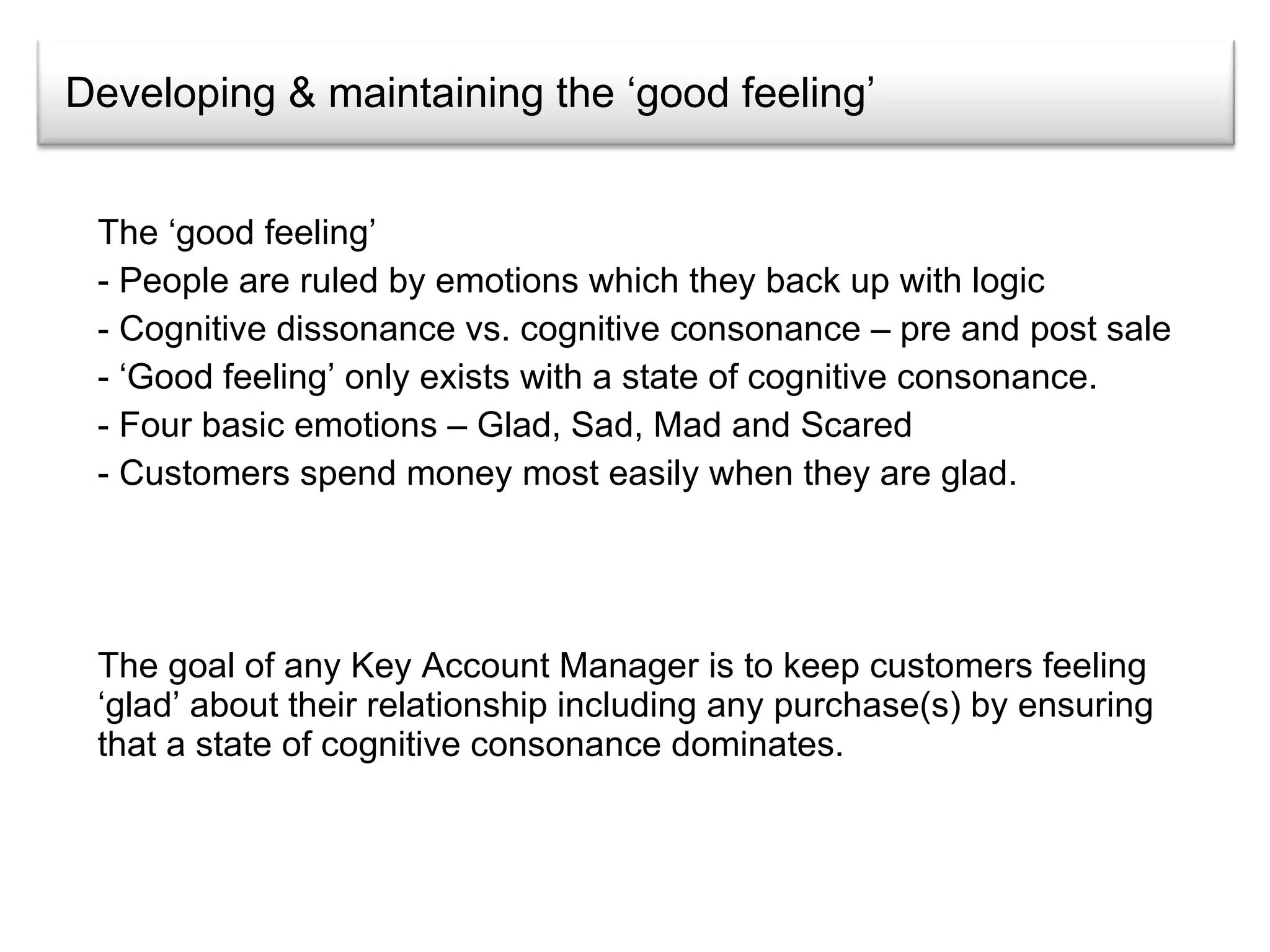 Developing & maintaining the ‘good feeling’ The ‘good feeling’ People are ruled by emotions which they back up with logic  Cognitive dissonance vs. cognitive consonance – pre and post sale ‘ Good feeling’ only exists with a state of cognitive consonance. Four basic emotions – Glad, Sad, Mad and Scared Customers spend money most easily when they are glad. The goal of any Key Account Manager is to keep customers feeling ‘glad’ about their relationship including any purchase(s) by ensuring that a state of cognitive consonance dominates. 