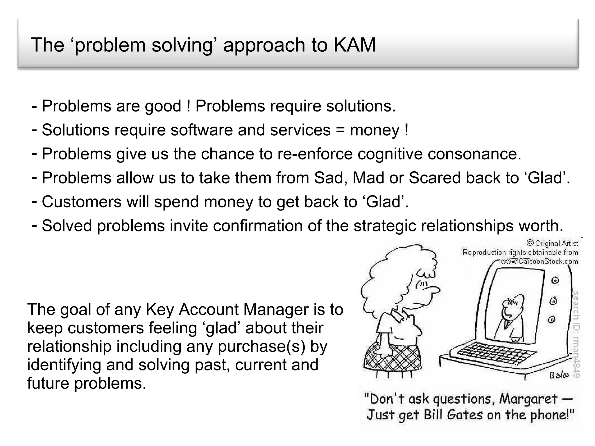 The ‘problem solving’ approach to KAM The goal of any Key Account Manager is to keep customers feeling ‘glad’ about their relationship including any purchase(s) by identifying and solving past, current and future problems.  - Problems are good ! Problems require solutions. Solutions require software and services = money ! Problems give us the chance to re-enforce cognitive consonance. Problems allow us to take them from Sad, Mad or Scared back to ‘Glad’. Customers will spend money to get back to ‘Glad’. Solved problems invite confirmation of the strategic relationships worth. 