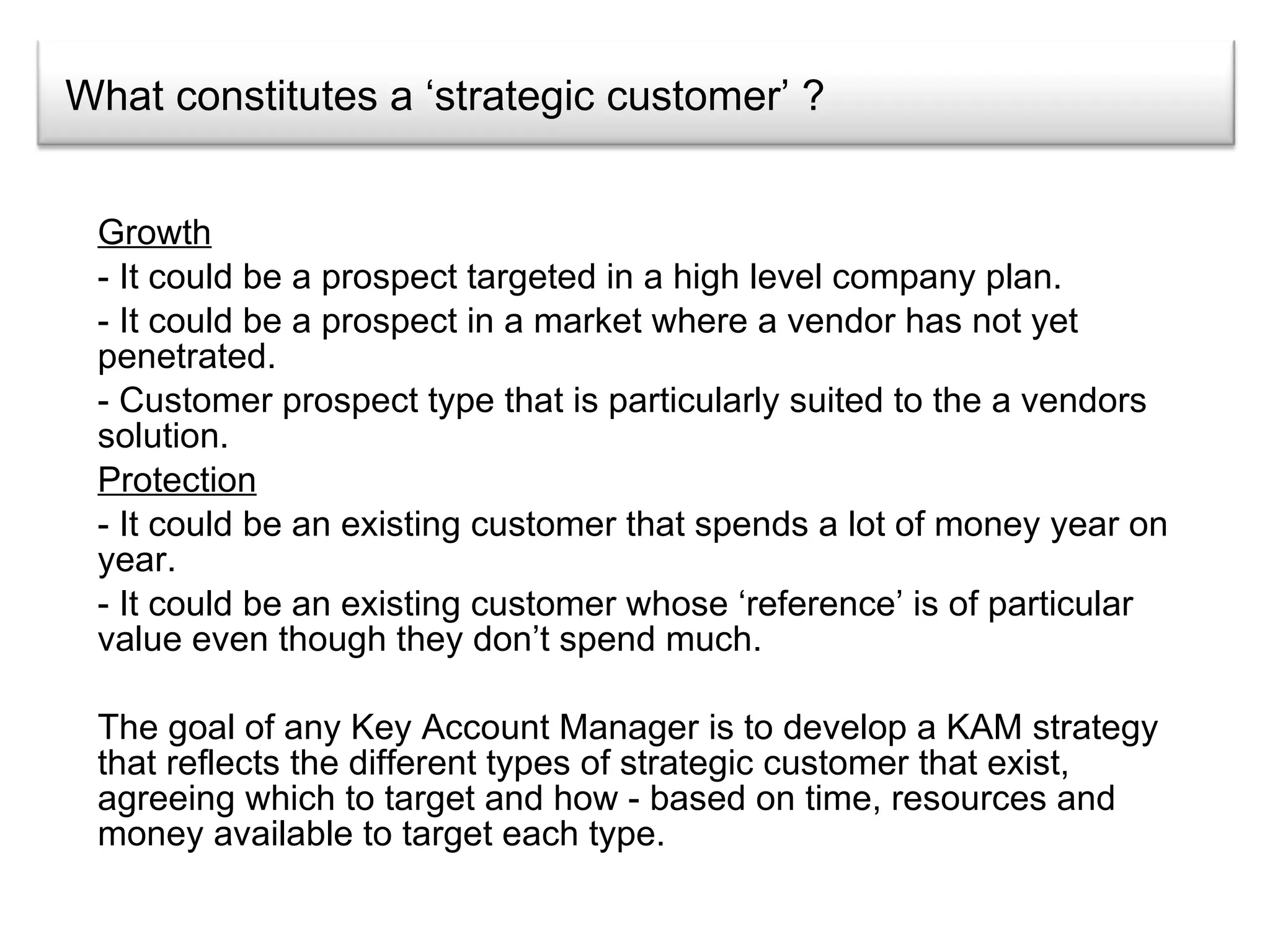 What constitutes a ‘strategic customer’ ? Growth - It could be a prospect targeted in a high level company plan. - It could be a prospect in a market where a vendor has not yet penetrated. Customer prospect type that is particularly suited to the a vendors solution. Protection It could be an existing customer that spends a lot of money year on year. It could be an existing customer whose ‘reference’ is of particular value even though they don’t spend much. The goal of any Key Account Manager is to develop a KAM strategy that reflects the different types of strategic customer that exist, agreeing which to target and how - based on time, resources and money available to target each type.  