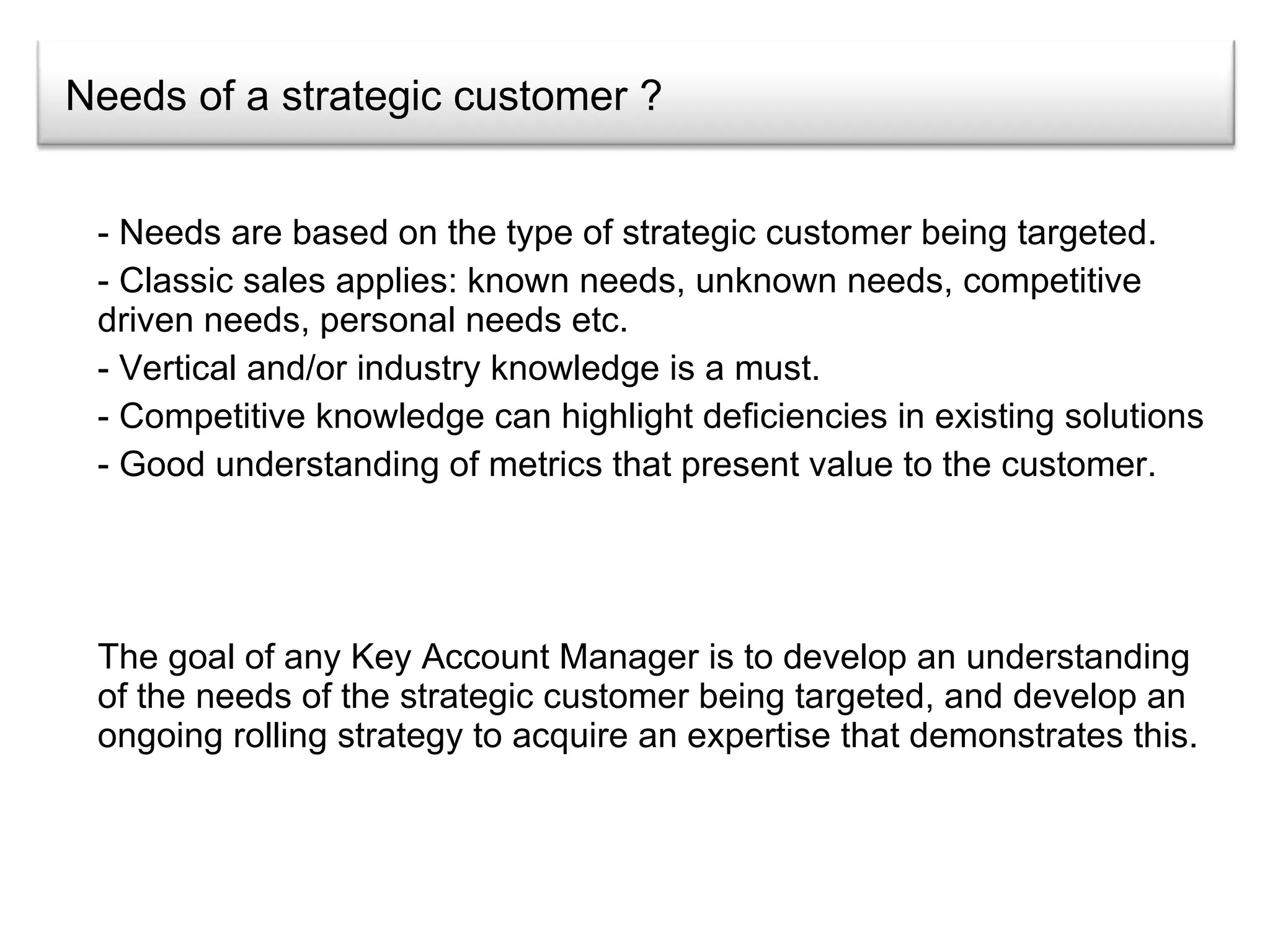 Needs of a strategic customer ? Needs are based on the type of strategic customer being targeted.  Classic sales applies: known needs, unknown needs, competitive driven needs, personal needs etc. Vertical and/or industry knowledge is a must. Competitive knowledge can highlight deficiencies in existing solutions Good understanding of metrics that present value to the customer. The goal of any Key Account Manager is to develop an understanding of the needs of the strategic customer being targeted, and develop an ongoing rolling strategy to acquire an expertise that demonstrates this.  