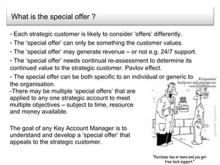 What is the special offer ? There may be multiple ‘special offers’ that are applied to any one strategic account to meet multiple objectives – subject to time, resource and money available. The goal of any Key Account Manager is to understand and develop a ‘special offer’ that appeals to the strategic customer.  Each strategic customer is likely to consider ‘offers’ differently. The ‘special offer’ can only be something the customer values. The ‘special offer’ may generate revenue – or not e.g. 24/7 support. The ‘special offer’ needs continual re-assessment to determine its continued value to the strategic customer. Pavlov effect. The special offer can be both specific to an individual or generic to the organisation. 
