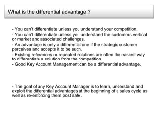 What is the differential advantage ? You can’t differentiate unless you understand your competition. You can’t differentiate unless you understand the customers vertical or market and associated challenges. An advantage is only a differential one if the strategic customer perceives and accepts it to be such. Existing references or repeated solutions are often the easiest way to differentiate a solution from the competition. Good Key Account Management can be a differential advantage. - The goal of any Key Account Manager is to learn, understand and exploit the differential advantages at the beginning of a sales cycle as well as re-enforcing them post sale .  