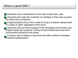 What is a good KAM ? Someone who is interested in more than a short term sale. Someone who sees the customer as strategic to their own success as well as the companies. A good problem solver who is able to bring a customer always back to a state of ‘glad’ regardless of the issue. Someone who can think outside of the immediate environment and project issues the customer is likely to have before they have them and provide solutions to the same. A person who is willing to input time and effort without immediate financial compensation. 