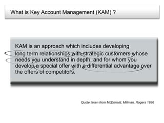 What is Key Account Management (KAM) ? KAM is an approach which includes developing  long term relationships with strategic customers whose needs you understand in depth, and for whom you develop a special offer with a differential advantage over the offers of competitors. Quote taken from McDonald, Millman, Rogers 1996 