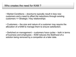 Who creates the need for KAM ? Market Conditions – downturns typically result in less new customers and a need to offset the reductions through existing customers => Strategic / Key relationships Customers – the size and nature of a customer may require the allocation of a KAM to manage them to ensure satisfaction. Switched on management – customers have cycles – both in terms of business and employees – KAM reduces the likelihood of a solution being removed by a competitor at a later date. 