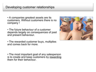 Developing customer relationships A companies greatest assets are its customers. Without customers there is no company ! The future behaviour of a customer depends largely on consequences of past and present behaviour. The rewarded customer buys, multiplies and comes back for more. The most important goal of any salesperson is to create and keep customers by  rewarding  them for their behaviour. 