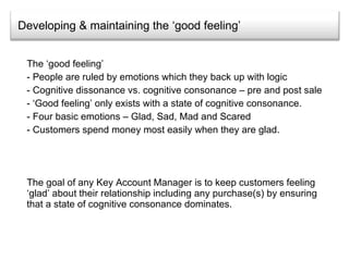 Developing & maintaining the ‘good feeling’ The ‘good feeling’ People are ruled by emotions which they back up with logic  Cognitive dissonance vs. cognitive consonance – pre and post sale ‘ Good feeling’ only exists with a state of cognitive consonance. Four basic emotions – Glad, Sad, Mad and Scared Customers spend money most easily when they are glad. The goal of any Key Account Manager is to keep customers feeling ‘glad’ about their relationship including any purchase(s) by ensuring that a state of cognitive consonance dominates. 