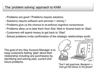 The ‘problem solving’ approach to KAM The goal of any Key Account Manager is to keep customers feeling ‘glad’ about their relationship including any purchase(s) by identifying and solving past, current and future problems.  - Problems are good ! Problems require solutions. Solutions require software and services = money ! Problems give us the chance to re-enforce cognitive consonance. Problems allow us to take them from Sad, Mad or Scared back to ‘Glad’. Customers will spend money to get back to ‘Glad’. Solved problems invite confirmation of the strategic relationships worth. 