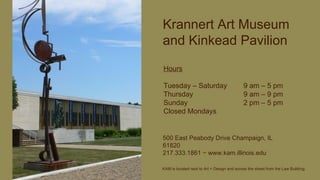 Krannert Art Museum and Kinkead Pavilion Hours Tuesday – Saturday  9 am – 5 pm Thursday 9 am – 9 pm Sunday 2 pm – 5 pm Closed Mondays 500 East Peabody Drive Champaign, IL 61820 217.333.1861  −  www.kam.illinois.edu KAM is located next to Art + Design and across the street from the Law Building. 
