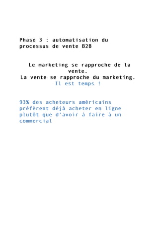 Phase 3 : automatisation duPhase 3 : automatisation du
processus de vente B2Bprocessus de vente B2B
Le marketing se rapproche de laLe marketing se rapproche de la
vente.vente.
La vente se rapproche du marketing.La vente se rapproche du marketing.
Il est temps !Il est temps !
93% des acheteurs américains93% des acheteurs américains
préfèrent déjà acheter en lignepréfèrent déjà acheter en ligne
plutôt que d’avoir à faire à unplutôt que d’avoir à faire à un
commercialcommercial
 