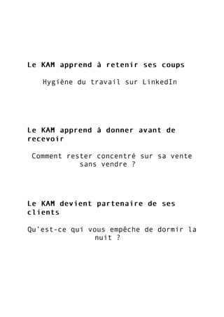 Le KAM apprend à retenir ses coupsLe KAM apprend à retenir ses coups
Hygiène du travail sur LinkedIn
Le KAM apprend à donner avant deLe KAM apprend à donner avant de
recevoirrecevoir
Comment rester concentré sur sa vente
sans vendre ?
Le KAM devient partenaire de sesLe KAM devient partenaire de ses
clientsclients
Qu’est-ce qui vous empêche de dormir la
nuit ?
 