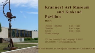Krannert Art Museum    and Kinkead Pavilion Hours Tuesday – Saturday  9 am – 5 pm Thursday 9 am – 9 pm Sunday 2 pm – 5 pm Closed Mondays 500 East Peabody Drive Champaign, IL 61820 217.333.1861  −  www.kam.illinois.edu KAM is located next to Art + Design and across the street from the Law Building 