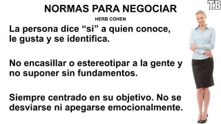 NORMAS PARA NEGOCIAR
HERB COHEN
La persona dice “si” a quien conoce,
le gusta y se identifica.
No encasillar o estereotipar a la gente y
no suponer sin fundamentos.
Siempre centrado en su objetivo. No se
desviarse ni apegarse emocionalmente.
 