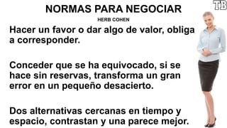 NORMAS PARA NEGOCIAR
HERB COHEN
Hacer un favor o dar algo de valor, obliga
a corresponder.
Conceder que se ha equivocado, si se
hace sin reservas, transforma un gran
error en un pequeño desacierto.
Dos alternativas cercanas en tiempo y
espacio, contrastan y una parece mejor.
 