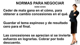 NORMAS PARA NEGOCIAR
HERB COHEN
Ceder de mala gana en el cómo, para
obtener a cambio concesiones en el qué.
Guardar el tema espinoso y de resultado
cero para el final.
Las concesiones se aprecian si se invierte
esfuerzo en lograrlas. Cobrar por todo
descuento.
 