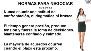 NORMAS PARA NEGOCIAR
HERB COHEN
Nunca asumir una actitud de
confrontación, ni dogmática ni brusca.
El tiempo genera presión, produce
tensión y fuerza la toma de decisiones.
Mantenerse confiado y calmado.
La mayoría de acuerdos ocurren
cuando el plazo está próximo.
 