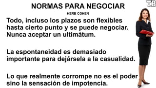 NORMAS PARA NEGOCIAR
HERB COHEN
Todo, incluso los plazos son flexibles
hasta cierto punto y se puede negociar.
Nunca aceptar un ultimátum.
La espontaneidad es demasiado
importante para dejársela a la casualidad.
Lo que realmente corrompe no es el poder
sino la sensación de impotencia.
 