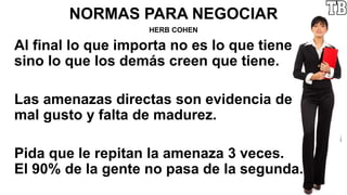 NORMAS PARA NEGOCIAR
HERB COHEN
Al final lo que importa no es lo que tiene
sino lo que los demás creen que tiene.
Las amenazas directas son evidencia de
mal gusto y falta de madurez.
Pida que le repitan la amenaza 3 veces.
El 90% de la gente no pasa de la segunda.
 