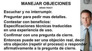 MANEJAR OBJECIONES
BRIAN TRACY
Escuchar y no interrumpir.
Preguntar para pedir mas detalles.
Contestar con beneficios:
Especificaciones técnicas traducidas
en una experiencia de uso.
Confirmar con una pregunta de cierre.
Entonces puede ser una objeción real, decir
otra objeción (repetir el proceso) o responder
afirmativamente a la pregunta de cierre.
 