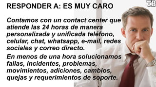 RESPONDER A: ES MUY CARO
Contamos con un contact center que
atiende las 24 horas de manera
personalizada y unificada teléfono,
celular, chat, whatsapp, e-mail, redes
sociales y correo directo.
En menos de una hora solucionamos
fallas, incidentes, problemas,
movimientos, adiciones, cambios,
quejas y requerimientos de soporte.
 
