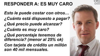 RESPONDER A: ES MUY CARO
Esto le puede costar con otros…
¿Cuánto está dispuesto a pagar?
¿Qué precio puede alcanzar?
¿Cuánto es muy caro?
¿Qué porcentaje tenemos de
diferencia? (menor al 25% ok)
Con tarjeta de crédito un millón
son 40 mil mensuales.
 