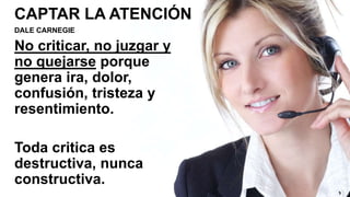 CAPTAR LA ATENCIÓN
DALE CARNEGIE
No criticar, no juzgar y
no quejarse porque
genera ira, dolor,
confusión, tristeza y
resentimiento.
Toda critica es
destructiva, nunca
constructiva.
 
