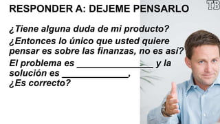 RESPONDER A: DEJEME PENSARLO
¿Tiene alguna duda de mi producto?
¿Entonces lo único que usted quiere
pensar es sobre las finanzas, no es así?
El problema es _______________ y la
solución es _____________,
¿Es correcto?
 