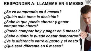 RESPONDER A: LLAMEME EN 6 MESES
¿Se ve comprando en 6 meses?
¿Quién más toma la decisión?
¿Sabe lo que puede ahorrar y ganar
comprando ahora?
¿Puede comprar hoy y pagar en 6 meses?
¿Sabe cuánto le puede costar demorarse?
¿Ve la diferencia entre el gasto y el costo?
¿Qué será diferente en 6 meses?
 