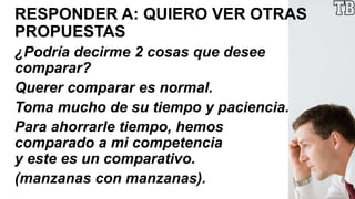 RESPONDER A: QUIERO VER OTRAS
PROPUESTAS
¿Podría decirme 2 cosas que desee
comparar?
Querer comparar es normal.
Toma mucho de su tiempo y paciencia.
Para ahorrarle tiempo, hemos
comparado a mi competencia
y este es un comparativo.
(manzanas con manzanas).
 