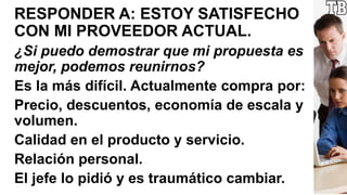 RESPONDER A: ESTOY SATISFECHO
CON MI PROVEEDOR ACTUAL.
¿Si puedo demostrar que mi propuesta es
mejor, podemos reunirnos?
Es la más difícil. Actualmente compra por:
Precio, descuentos, economía de escala y
volumen.
Calidad en el producto y servicio.
Relación personal.
El jefe lo pidió y es traumático cambiar.
 