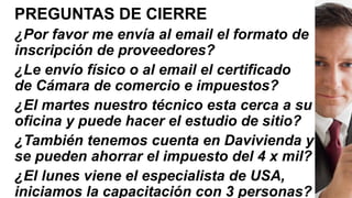 PREGUNTAS DE CIERRE
¿Por favor me envía al email el formato de
inscripción de proveedores?
¿Le envío físico o al email el certificado
de Cámara de comercio e impuestos?
¿El martes nuestro técnico esta cerca a su
oficina y puede hacer el estudio de sitio?
¿También tenemos cuenta en Davivienda y
se pueden ahorrar el impuesto del 4 x mil?
¿El lunes viene el especialista de USA,
iniciamos la capacitación con 3 personas?
 