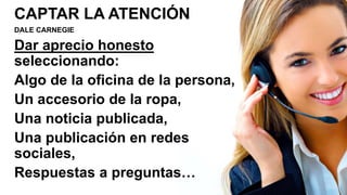CAPTAR LA ATENCIÓN
DALE CARNEGIE
Dar aprecio honesto
seleccionando:
Algo de la oficina de la persona,
Un accesorio de la ropa,
Una noticia publicada,
Una publicación en redes
sociales,
Respuestas a preguntas…
 
