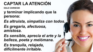 CAPTAR LA ATENCIÓN
DALE CARNEGIE
y terminar implicando que la
persona:
Es altruista, simpatiza con todos.
Es gregaria, afectuosa,
amistosa.
Es sensible, aprecia el arte y la
belleza, poeta y melómana.
Es tranquila, relajada,
difícilmente irritable.
 