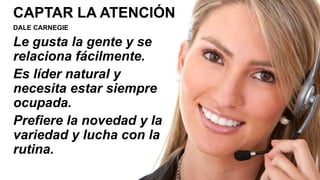 CAPTAR LA ATENCIÓN
DALE CARNEGIE
Le gusta la gente y se
relaciona fácilmente.
Es líder natural y
necesita estar siempre
ocupada.
Prefiere la novedad y la
variedad y lucha con la
rutina.
 