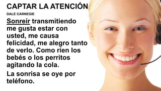 CAPTAR LA ATENCIÓN
DALE CARNEGIE
Sonreír transmitiendo
me gusta estar con
usted, me causa
felicidad, me alegro tanto
de verlo. Como ríen los
bebés o los perritos
agitando la cola.
La sonrisa se oye por
teléfono.
 