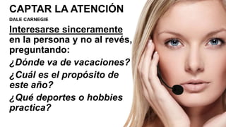 CAPTAR LA ATENCIÓN
DALE CARNEGIE
Interesarse sinceramente
en la persona y no al revés,
preguntando:
¿Dónde va de vacaciones?
¿Cuál es el propósito de
este año?
¿Qué deportes o hobbies
practica?
 