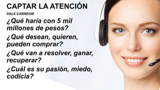 CAPTAR LA ATENCIÓN
DALE CARNEGIE
¿Qué haría con 5 mil
millones de pesos?
¿Qué desean, quieren,
pueden comprar?
¿Qué van a resolver, ganar,
recuperar?
¿Cuál es su pasión, miedo,
codicia?
 